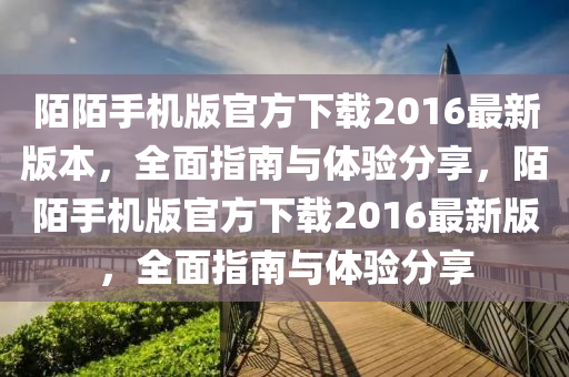 陌陌手机版官方下载2016最新版本，全面指南与体验分享，陌陌手机版官方下载2016最新版，全面指南与体验分享