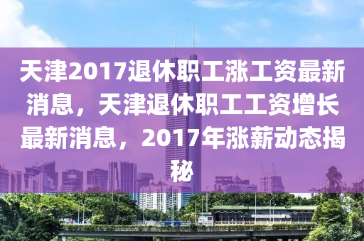 天津2017退休职工涨工资最新消息，天津退休职工工资增长最新消息，2017年涨薪动态揭秘