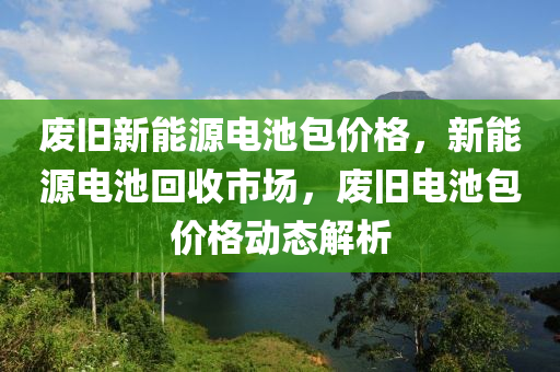 废旧新能源电池包价格，新能源电池回收市场，废旧电池包价格动态解析