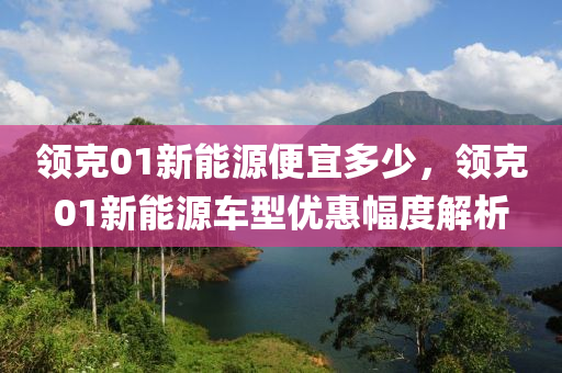 领克01新能源便宜多少，领克01新能源车型优惠幅度解析