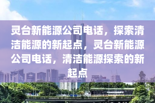 灵台新能源公司电话，探索清洁能源的新起点，灵台新能源公司电话，清洁能源探索的新起点