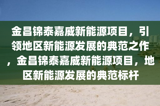 金昌锦泰嘉威新能源项目，引领地区新能源发展的典范之作，金昌锦泰嘉威新能源项目，地区新能源发展的典范标杆