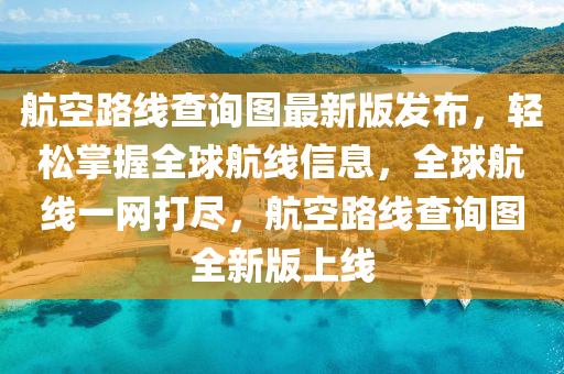 航空路线查询图最新版发布，轻松掌握全球航线信息，全球航线一网打尽，航空路线查询图全新版上线