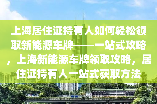 上海居住证持有人如何轻松领取新能源车牌——一站式攻略，上海新能源车牌领取攻略，居住证持有人一站式获取方法