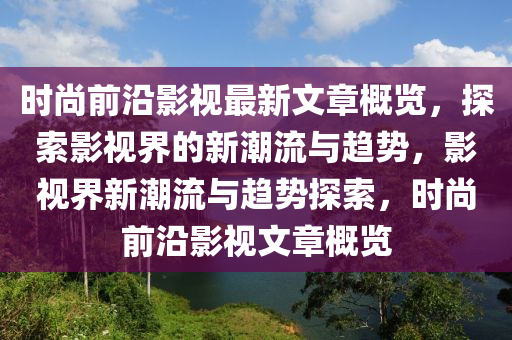 时尚前沿影视最新文章概览，探索影视界的新潮流与趋势，影视界新潮流与趋势探索，时尚前沿影视文章概览