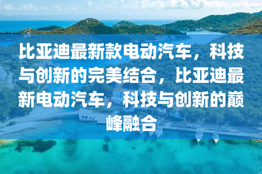 比亚迪最新款电动汽车，科技与创新的完美结合，比亚迪最新电动汽车，科技与创新的巅峰融合