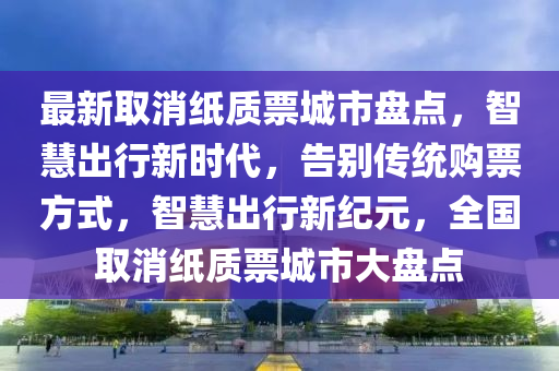 最新取消纸质票城市盘点，智慧出行新时代，告别传统购票方式，智慧出行新纪元，全国取消纸质票城市大盘点