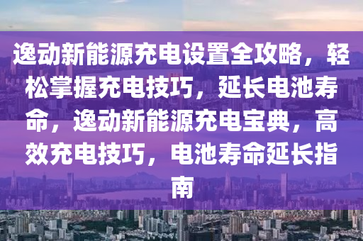 逸动新能源充电设置全攻略，轻松掌握充电技巧，延长电池寿命，逸动新能源充电宝典，高效充电技巧，电池寿命延长指南