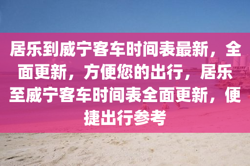 居乐到威宁客车时间表最新，全面更新，方便您的出行，居乐至威宁客车时间表全面更新，便捷出行参考