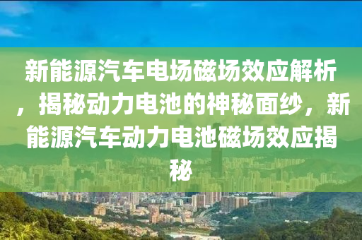 新能源汽车电场磁场效应解析，揭秘动力电池的神秘面纱，新能源汽车动力电池磁场效应揭秘