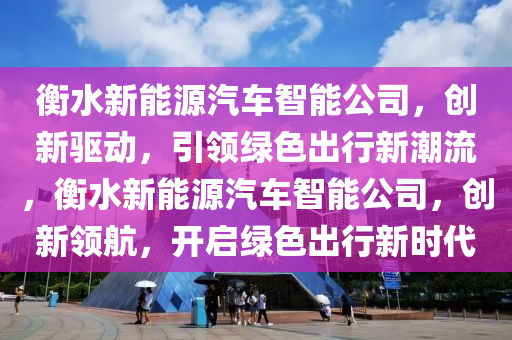 衡水新能源汽车智能公司，创新驱动，引领绿色出行新潮流，衡水新能源汽车智能公司，创新领航，开启绿色出行新时代