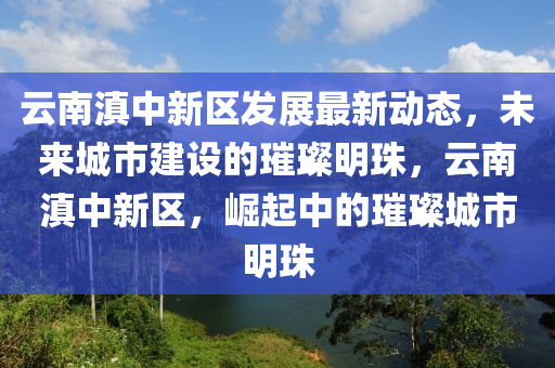 云南滇中新区发展最新动态，未来城市建设的璀璨明珠，云南滇中新区，崛起中的璀璨城市明珠