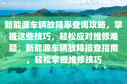 新能源车辆故障率查询攻略，掌握这些技巧，轻松应对维修难题，新能源车辆故障排查指南，轻松掌握维修技巧