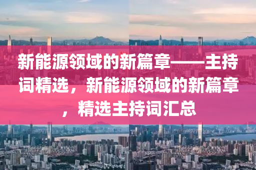 新能源领域的新篇章——主持词精选，新能源领域的新篇章，精选主持词汇总