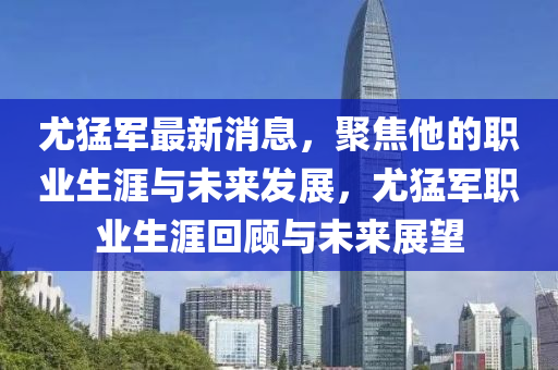 尤猛军最新消息，聚焦他的职业生涯与未来发展，尤猛军职业生涯回顾与未来展望