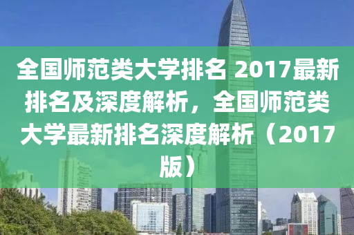 全国师范类大学排名 2017最新排名及深度解析，全国师范类大学最新排名深度解析（2017版）