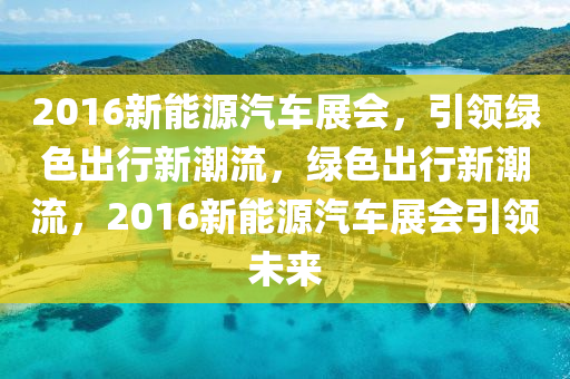 2016新能源汽车展会，引领绿色出行新潮流，绿色出行新潮流，2016新能源汽车展会引领未来