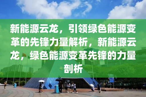 新能源云龙，引领绿色能源变革的先锋力量解析，新能源云龙，绿色能源变革先锋的力量剖析