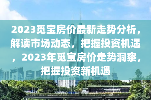 2023觅宝房价最新走势分析，解读市场动态，把握投资机遇，2023年觅宝房价走势洞察，把握投资新机遇