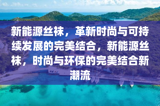 新能源丝袜，革新时尚与可持续发展的完美结合，新能源丝袜，时尚与环保的完美结合新潮流