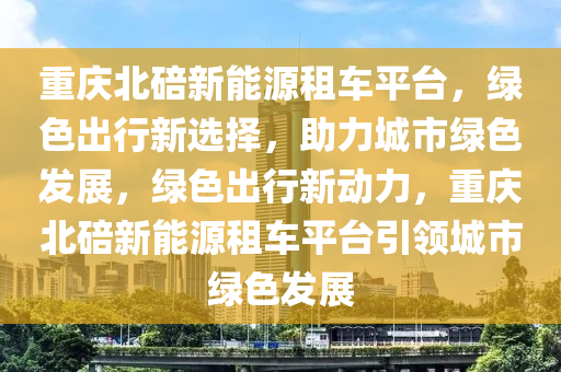 重庆北碚新能源租车平台，绿色出行新选择，助力城市绿色发展，绿色出行新动力，重庆北碚新能源租车平台引领城市绿色发展