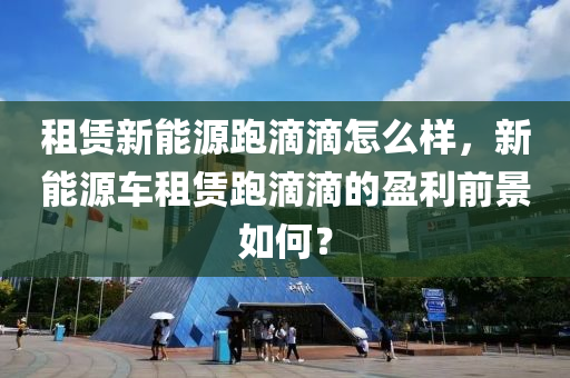 租赁新能源跑滴滴怎么样，新能源车租赁跑滴滴的盈利前景如何？