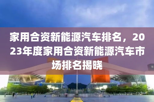 家用合资新能源汽车排名，2023年度家用合资新能源汽车市场排名揭晓