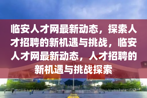 临安人才网最新动态，探索人才招聘的新机遇与挑战，临安人才网最新动态，人才招聘的新机遇与挑战探索