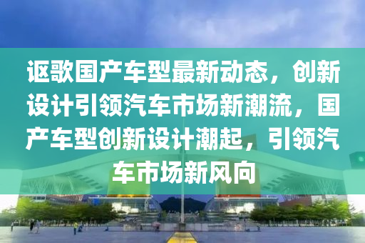 讴歌国产车型最新动态，创新设计引领汽车市场新潮流，国产车型创新设计潮起，引领汽车市场新风向