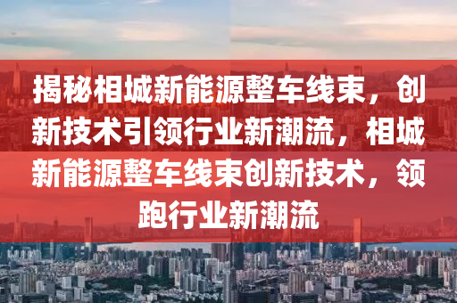 揭秘相城新能源整车线束，创新技术引领行业新潮流，相城新能源整车线束创新技术，领跑行业新潮流