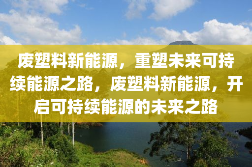 废塑料新能源，重塑未来可持续能源之路，废塑料新能源，开启可持续能源的未来之路