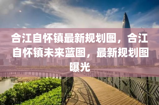 合江自怀镇最新规划图，合江自怀镇未来蓝图，最新规划图曝光