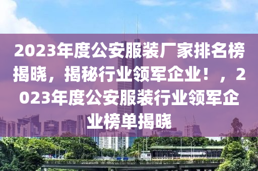 2023年度公安服装厂家排名榜揭晓，揭秘行业领军企业！，2023年度公安服装行业领军企业榜单揭晓