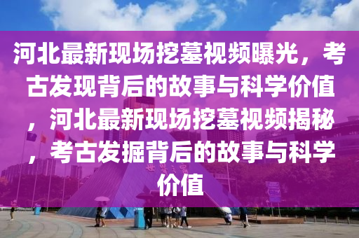 河北最新现场挖墓视频曝光，考古发现背后的故事与科学价值，河北最新现场挖墓视频揭秘，考古发掘背后的故事与科学价值