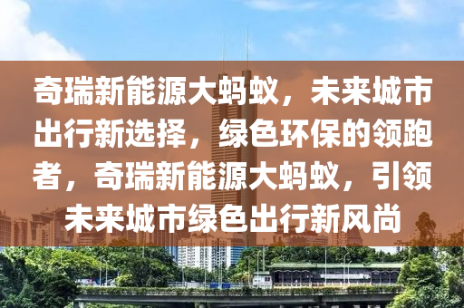 奇瑞新能源大蚂蚁，未来城市出行新选择，绿色环保的领跑者，奇瑞新能源大蚂蚁，引领未来城市绿色出行新风尚