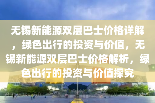 无锡新能源双层巴士价格详解，绿色出行的投资与价值，无锡新能源双层巴士价格解析，绿色出行的投资与价值探究