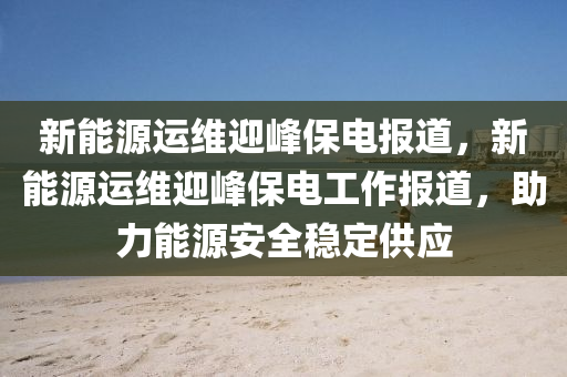 新能源运维迎峰保电报道，新能源运维迎峰保电工作报道，助力能源安全稳定供应