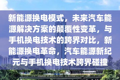 新能源换电模式，未来汽车能源解决方案的颠覆性变革，与手机换电技术的跨界对比，新能源换电革命，汽车能源新纪元与手机换电技术跨界碰撞