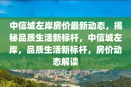 中信城左岸房价最新动态，揭秘品质生活新标杆，中信城左岸，品质生活新标杆，房价动态解读