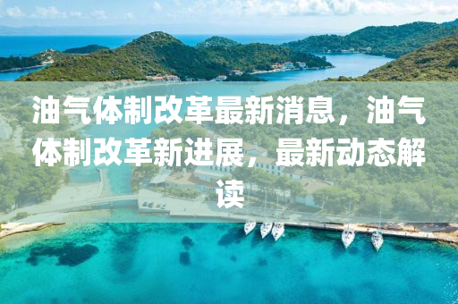 油气体制改革最新消息，油气体制改革新进展，最新动态解读