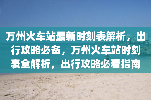 万州火车站最新时刻表解析，出行攻略必备，万州火车站时刻表全解析，出行攻略必看指南