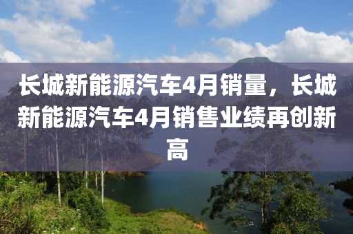 长城新能源汽车4月销量，长城新能源汽车4月销售业绩再创新高