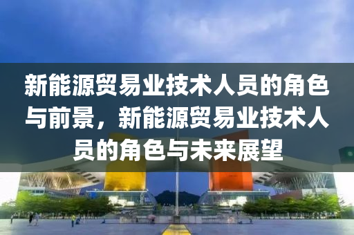 新能源贸易业技术人员的角色与前景，新能源贸易业技术人员的角色与未来展望