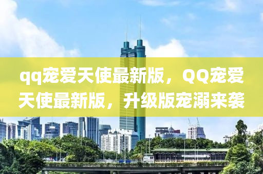 qq宠爱天使最新版，QQ宠爱天使最新版，升级版宠溺来袭