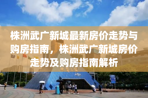 株洲武广新城最新房价走势与购房指南，株洲武广新城房价走势及购房指南解析