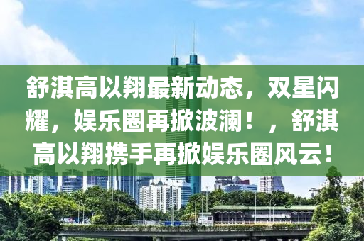 舒淇高以翔最新动态，双星闪耀，娱乐圈再掀波澜！，舒淇高以翔携手再掀娱乐圈风云！