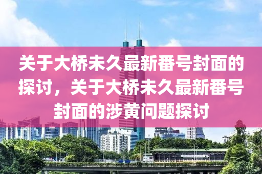 关于大桥未久最新番号封面的探讨，关于大桥未久最新番号封面的涉黄问题探讨