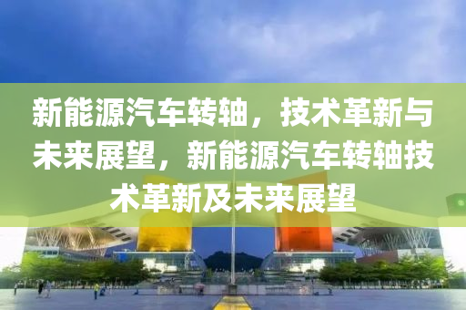 新能源汽车转轴，技术革新与未来展望，新能源汽车转轴技术革新及未来展望