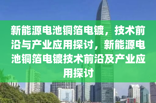 新能源电池铜箔电镀，技术前沿与产业应用探讨，新能源电池铜箔电镀技术前沿及产业应用探讨