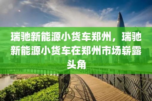 瑞驰新能源小货车郑州，瑞驰新能源小货车在郑州市场崭露头角